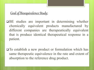 Goal of Bioequivalence Study:
BE studies are important in determining whether
chemically equivalent products manufactured by
different companies are therapeutically equivalent
that is produce identical therapeutical response in a
patient.
To establish a new product or formulation which has
same therapeutic equivalence in the rate and extent of
absorption to the reference drug product.
 