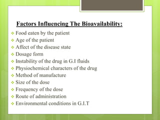 Factors Influencing The Bioavailability:
 Food eaten by the patient
 Age of the patient
 Affect of the disease state
 Dosage form
 Instability of the drug in G.I fluids
 Physiochemical characters of the drug
 Method of manufacture
 Size of the dose
 Frequency of the dose
 Route of administration
 Environmental conditions in G.I.T
 