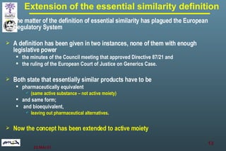 Extension of the essential similarity definition The matter of the definition of essential similarity has plagued the European Regulatory System   A definition has been given in two instances, none of them with enough legislative power the minutes of the Council meeting that approved Directive 87/21 and  the ruling of the European Court of Justice on Generics Case. Both state that essentially similar products have to be  pharmaceutically equivalent  (same active substance – not active moiety )   and same form; and bioequivalent,  leaving out pharmaceutical alternatives . Now the concept has been extended to active moiety 