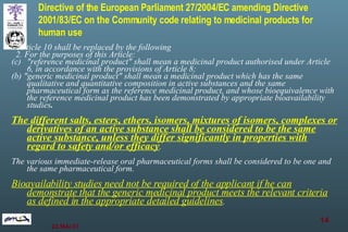 Directive of the European Parliament  27/2004/EC   amending Directive 2001/83/EC on the Community code relating to medicinal products for human use       Article 10 shall be replaced by the following     2. For the purposes of this Article: "reference medicinal product" shall mean a medicinal product authorised under Article 6, in accordance with the provisions of Article 8; (b) "generic medicinal product" shall mean a medicinal product which has the same qualitative and quantitative composition in active substances and the same pharmaceutical form as the reference medicinal product, and whose bioequivalence with the reference medicinal product has been demonstrated by appropriate bioavailability studies . The different salts, esters, ethers, isomers, mixtures of isomers, complexes or derivatives of an active substance shall be considered to be the same active substance, unless they differ significantly in properties with regard to safety and/or efficacy .  The various immediate-release oral pharmaceutical forms shall be considered to be one and the same pharmaceutical form.  Bioavailability studies need not be required of the applicant if he can demonstrate that the generic medicinal product meets the relevant criteria as defined in the appropriate detailed guidelines . 