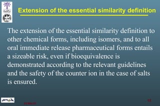 Extension of the essential similarity definition The extension of the essential similarity definition to other chemical forms, including isomers, and to all oral immediate release pharmaceutical forms entails a sizeable risk, even if bioequivalence is demonstrated according to the relevant guidelines and the safety of the counter ion in the case of salts is ensured.   