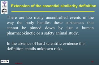 Extension of the essential similarity definition There are too many uncontrolled events in the way the body handles these substances that cannot be pinned down by just a human pharmacokinetic or a safety animal study. In the absence of hard scientific evidence this definition entails unknown risks.   