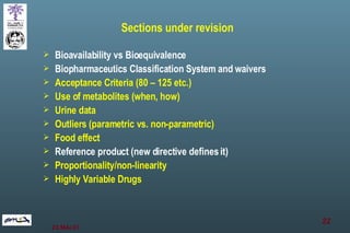 Sections under revision Bioavailability vs Bioequivalence Biopharmaceutics Classification System and waivers Acceptance Criteria (80 – 125 etc.) Use of metabolites (when, how) Urine data Outliers (parametric vs. non-parametric) Food effect Reference product (new directive defines it) Proportionality/non-linearity Highly Variable Drugs 