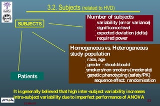 3.2. Subjects  (related to HVD) SUBJECTS Number of subjects variability (error variance) significance level expected deviation (delta) required power Homogeneous vs. Heterogeneous study population race, age gender - should/could smokers/non smokers (moderate) genetic phenotyping (safety/PK) sequence effect: randomisation Patients It is generally believed that high inter-subject variability increases intra-subject variability due to imperfect performance of ANOVA 