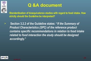 Section 3.2.2 of the Guideline states: “ If the Summary of Product Characteristics (SPC) of the reference product contains specific recommendations in relation to food intake related to food interaction the study should be designed accordingly .” Standardisation of bioequivalence studies with regard to food intake. How strictly should the Guideline be interpreted? Q &A document 
