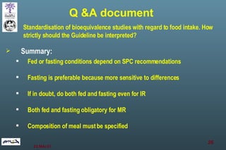 Summary: Fed or fasting conditions depend on SPC recommendations Fasting is preferable because more sensitive to differences If in doubt, do both fed and fasting even for IR Both fed and fasting obligatory for MR Composition of meal must be specified Standardisation of bioequivalence studies with regard to food intake. How strictly should the Guideline be interpreted? Q &A document 