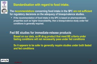 Standardisation with regard to food intake. The r ecommendations  concerning food intake in the SPC  are not sufficient  for regulatory decisions on the adequacy of bioequivalence studies.  If the recommendation of food intake in the SPC is based on pharmacokinetic properties such as higher bioavailability, then a bioequivalence study under fed conditions is generally required.  Fed BE studies for immediate-release products Based on our data, an IR drug product that meet BE criteria under fasting conditions will not necessarily pass under fed conditions So it appears to be safer to generally require studies under both fasted and fed conditions 