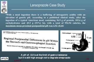 With a meal ingestion there is a buffering of intragastric acidity with an elevation of gastric pH. According to a published clinical study, after the ingestion of a typical American meal, containing 36.9 g of protein, 103.6 g of carbohydrates and 45.5 g (51%) fat, with a total of 954.94 calories, the  maximum mean proximal postpandrial pH was 4.92 ±0.44 : Lansoprazole Case Study A pH of ~5.0 is at the limit of gastro-resistance  but it is still high enough not to degrade omeprazole 