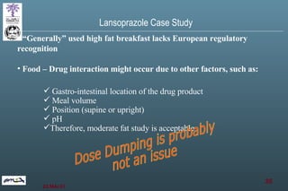 “ Generally” used high fat breakfast lacks European regulatory recognition Food – Drug interaction might occur due to other factors, such as:  Gastro-intestinal location of the drug product Meal volume Position (supine or upright) pH Therefore, moderate fat study is acceptable Dose Dumping is probably not an issue Lansoprazole Case Study 