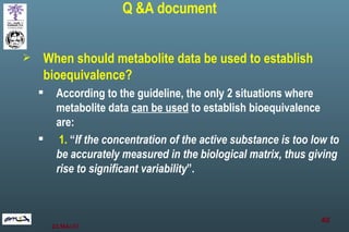 When should metabolite data be used to establish bioequivalence? According to the guideline, the only 2 situations where metabolite data  can be used  to establish bioequivalence are: 1.  “ If the concentration of the active substance is too low to be accurately measured in the biological matrix, thus giving rise to significant variability ”.  Q &A document 
