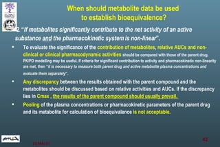 2 .  “ If metabolites significantly contribute to the net activity of an active substance  and  the pharmacokinetic system is non-linear ”. To evaluate the significance of the  contribution of metabolites ,  relative AUCs and non-clinical or clinical pharmacodynamic activities   should be compared with those of the parent drug. PK/PD modelling may be useful. If criteria for significant contribution to activity and pharmacokinetic non-linearity are met, then “ it is necessary to measure both parent drug and active metabolite plasma concentrations and evaluate them separately ”.   Any discrepancy  between the results obtained with the parent compound and the metabolites should be discussed based on relative activities and AUCs. If the discrepancy lies in  Cmax  ,  the results of the parent compound should usually prevail.  Pooling  of the plasma concentrations or pharmacokinetic parameters of the parent drug and its metabolite for calculation of bioequivalence  is not acceptable.  When should metabolite data be used  to establish bioequivalence? 