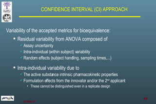 Variability of the accepted metrics for bioequivalence: Residual variability from ANOVA composed of Assay uncertainty Intra-individual (within subject) variability Random effects (subject handling, sampling times,...) Intra-individual variability due to The active substance intrinsic pharmacokinetic properties Formulation effects from the innovator and/or the 2 nd  applicant These cannot be distinguished even in a replicate design CONFIDENCE INTERVAL (CI) APPROACH 