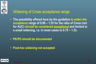 The possibility offered here by the guideline  to widen the acceptance  range of 0.80 – 1.25 for the ratio of Cmax (not for AUC)  should be considered  exceptional  and limited to a small widening, i.e. in most cases to 0.75 − 1.33.  PK/PD should be documented Post-hoc widening not accepted Widening of Cmax acceptance range 