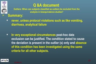 Summary:  never, unless protocol violations such as like vomiting, diarrhoea, analytical failure In very exceptional circumstances  post-hoc data exclusion can be justified. The condition stated to cause the deviation is present in the outlier (s) only and  absence of this condition has been investigated using the same criteria for all other subjects.  Q &A document  Outliers. When can subjects classified as outliers be excluded from the analysis in bioequivalence studies? 