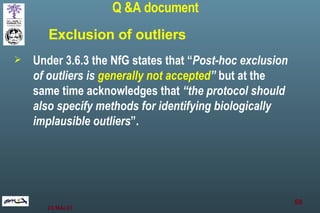 Under 3.6.3 the NfG states that “ Post-hoc exclusion of outliers is  generally not accepted ”  but at the same time acknowledges that  “the protocol should also specify methods for identifying biologically implausible outliers ”. Q &A document Exclusion of outliers 