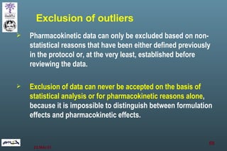 Pharmacokinetic data can only be excluded based on non-statistical reasons that have been either defined previously in the protocol or, at the very least, established before reviewing the data.  Exclusion of data can never be accepted on the basis of statistical analysis or for pharmacokinetic reasons alone , because it is impossible to distinguish between formulation effects and pharmacokinetic effects. Exclusion of outliers 