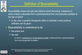 Definition of Bioavailability Bioavailability means the rate and extent to which the active  substance or active moiety is absorbed from a pharmaceutical form and becomes available at the site of action * In the case a systemic therapeutic effect is intended a more practical definition can be given: Bioavailability is understood to be  the extent and the rate  to which a  substance or its therapeutic moiety  is delivered from a pharmaceutical form into the general circulation. * this is because of  the possibility of non systemic administration/action 