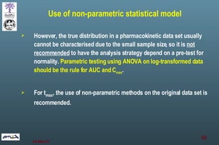 However, the true distribution in a pharmacokinetic data set usually cannot be characterised due to the small sample size, so it is  not recommended  to have the analysis strategy depend on a pre-test for normality.  Parametric testing using ANOVA on log-transformed data should be the rule for AUC and C max .  For t max , the use of non-parametric methods on the original data set is recommended. Use of non-parametric statistical model 