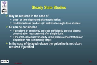 Steady State Studies May be required in the case of dose- or time-dependent pharmacokinetics; modified release products (in addition to single dose studies).  Or can be considered if problems of sensitivity preclude sufficiently precise plasma concentration measurement after single dose; if the intra-individual variability in the plasma concentrations or disposition rate is inherently large; In the case of delayed release the guideline is not clear: required if justified 