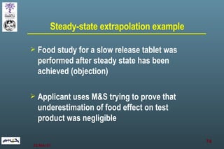 Steady-state extrapolation example Food study for a slow release tablet was performed after steady state has been achieved (objection) Applicant uses M&S trying to prove that underestimation of food effect on test product was negligible 