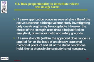 5.4. Dose proportionality in immediate release  oral dosage forms  If a new application concerns several strengths of the active substance a bioequivalence study investigating only one strength may be acceptable. However the choice of the strength used should be justified on analytical, pharmacokinetic and safety grounds.  If a new strength (within the approved dose range) is applied for on the basis of an already approved medicinal product and all of the stated conditions hold ,  then a bioequivalence study is not necessary. 