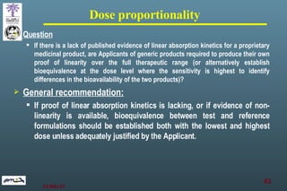 Dose proportionality Question   If there is a lack of published evidence of linear absorption kinetics for a proprietary medicinal product, are Applicants of generic products required to produce their own proof of linearity over the full therapeutic range (or alternatively establish bioequivalence at the dose level where the sensitivity is highest to identify differences in the bioavailability of the two products)? General recommendation: If proof of linear absorption kinetics is lacking, or if evidence of non-linearity is available, bioequivalence between test and reference formulations should be established both with the lowest and highest dose unless adequately justified by the Applicant.   