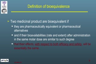 Definition of bioequivalence Two medicinal product are bioequivalent if  they are pharmaceutically equivalent or pharmaceutical alternatives  and if their bioavailabilities (rate and extent) after administration in the same molar dose are similar to such degree  that their effects,  with respect to both efficacy and safety , will be essentially the same. 