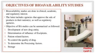 OBJECTIVES OF BIOAVAILABILITY STUDIES
• Bioavailability studies are done in clinical, academic,
and regulatory interest.
• The latter includes agencies that approve the sale of
products in their nation(s), as well as regulatory
agencies.
• Objective of BA studies can be summarized as followed.
1. Development of new drug entity.
2. Determination of influence of Excipients.
3. Patient related factors.
4. To control the quality of drug.
5. To determine the Processing factors.
6. Storage
 
