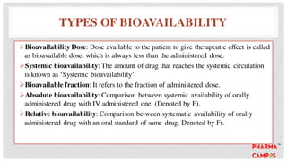 TYPES OF BIOAVAILABILITY
Bioavailability Dose: Dose available to the patient to give therapeutic effect is called
as bioavailable dose, which is always less than the administered dose.
Systemic bioavailability: The amount of drug that reaches the systemic circulation
is known as ‘Systemic bioavailability’.
Bioavailable fraction: It refers to the fraction of administered dose.
Absolute bioavailability: Comparison between systemic availability of orally
administered drug with IV administered one. (Denoted by F).
Relative bioavailability: Comparison between systematic availability of orally
administered drug with an oral standard of same drug. Denoted by Fr.
 