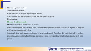  Pharmacodynamic method-
• Complementary method
• Based on effect of drug on physiological process
• 2 types- acute pharmacological response and therapeutic response
• Direct method
 Plasma - level time studies
• Most reliable method and method of choice
• Based on assumption that 2 dosage form exhibit super-impossible plasma level time in a group of subjects
will have same therapeutic effect
• With single dose study, require collection of serial blood sample for at least 2-3 biological half lives after
drug intake, analysis include plotting a graph conc versus corresponding time to obtain plasma level-time
profile.
 