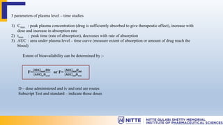 3 parameters of plasma level – time studies
1) Cmax : peak plasma concentration (drug is sufficiently absorbed to give therapeutic effect), increase with
dose and increase in absorption rate
2) tmax : peak time (rate of absorption), decreases with rate of absorption
3) AUC : area under plasma level – time curve (measure extent of absorption or amount of drug reach the
blood)
Extent of bioavailability can be determined by :-
F=
𝐀𝐔𝐂 𝐨𝐫𝐚𝐥
𝐃𝐢𝐯
𝐀𝐔𝐂 𝐢𝐯
𝐃𝐨𝐫𝐚𝐥
or F=
𝐀𝐔𝐂 𝐭𝐞𝐬𝐭
𝐃𝐬𝐭𝐝
𝐀𝐔𝐂 𝐬𝐭𝐝
𝐃𝐭𝐞𝐬𝐭
D – dose administered and iv and oral are routes
Subscript Test and standard – indicate those doses
 