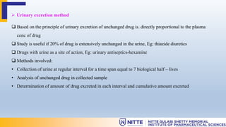  Urinary excretion method
 Based on the principle of urinary excretion of unchanged drug is. directly proportional to the plasma
conc of drug
 Study is useful if 20% of drug is extensively unchanged in the urine, Eg: thiazide diuretics
 Drugs with urine as a site of action, Eg: urinary antiseptics-hexamine
 Methods involved:
• Collection of urine at regular interval for a time span equal to 7 biological half – lives
• Analysis of unchanged drug in collected sample
• Determination of amount of drug excreted in each interval and cumulative amount excreted
 