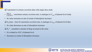  3 parameter in urinary excretion data with single dose study
•
𝑑𝑥𝑢
𝑑𝑡 max : maximum urinary excretion rate, is analogue to Cmax of plasma level study
• Its value increases as rate of extent of absorption increases
 𝑡𝑢 max : time for maximum excretion rate, is analogue to tmax of plasma level data
• Its value decreases as rate of absorption increases
 Xu
∞ : cumulative amount of drug excreted in the urine
• It is related to AUC of plasma level
• Increases as extent of absorption increases
 