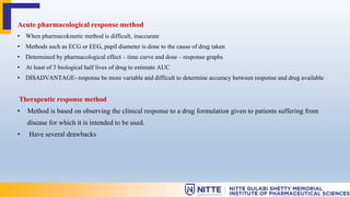 Acute pharmacological response method
• When pharmacokinetic method is difficult, inaccurate
• Methods such as ECG or EEG, pupil diameter is done to the cause of drug taken
• Determined by pharmacological effect – time curve and dose – response graphs
• At least of 3 biological half lives of drug to estimate AUC
• DISADVANTAGE- response be more variable and difficult to determine accuracy between response and drug available
Therapeutic response method
• Method is based on observing the clinical response to a drug formulation given to patients suffering from
disease for which it is intended to be used.
• Have several drawbacks
 