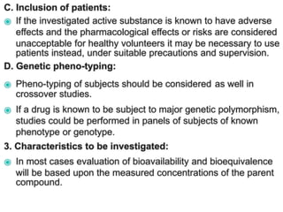 C. Inclusion of patients:
⦿ If the investigated active substance is known to have adverse
effects and the pharmacological effects or risks are considered
unacceptable for healthy volunteers it may be necessary to use
patients instead, under suitable precautions and supervision.
D. Genetic pheno-typing:
⦿ Pheno-typing of subjects should be considered as well in
crossover studies.
⦿ If a drug is known to be subject to major genetic polymorphism,
studies could be performed in panels of subjects of known
phenotype or genotype.
3. Characteristics to be investigated:
⦿ In most cases evaluation of bioavailability and bioequivalence
will be based upon the measured concentrations of the parent
compound.
 