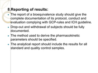 8.Reporting of results:
● The report of a bioequivalence study should give the
complete documentation of its protocol, conduct and
evaluation complying with GCP-rules and ICH guideline.
● Drop-out and withdrawal of subjects should be fully
documented.
● The method used to derive the pharmacokinetic
parameters should be specified.
● The analytical report should include the results for all
standard and quality control samples.
 