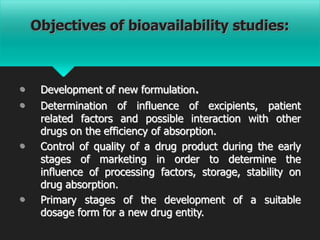 Objectives of bioavailability studies:
• Development of new formulation.
• Determination of influence of excipients, patient
related factors and possible interaction with other
drugs on the efficiency of absorption.
• Control of quality of a drug product during the early
stages of marketing in order to determine the
influence of processing factors, storage, stability on
drug absorption.
• Primary stages of the development of a suitable
dosage form for a new drug entity.
 