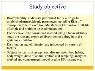 Study objective
 Bioavailability studies are performed for new drugs to
establish pharmacokinetic parameters including ™Rate of
absorption,Rate of excretion,™Metabolism,Elimination,Half life
of single and multiple dose administration.
 Factors have to be considered in conducting a bioavailability
study are rate and extent of absorption of a drug in to the
systemic circulation.
 Distribution and elimination are influenced by variety of
factors.
 Subject factors such as age, sex, disease state, food habits,
body weight ,time of administration and sampling, analytical
method and compartment model used in P.K-parameters.
 