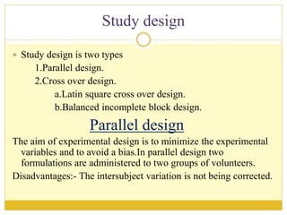 Study design
 Study design is two types
1.Parallel design.
2.Cross over design.
a.Latin square cross over design.
b.Balanced incomplete block design.
Parallel design
The aim of experimental design is to minimize the experimental
variables and to avoid a bias.In parallel design two
formulations are administered to two groups of volunteers.
Disadvantages:- The intersubject variation is not being corrected.
 