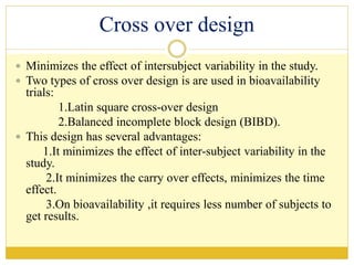 Cross over design
 Minimizes the effect of intersubject variability in the study.
 Two types of cross over design is are used in bioavailability
trials:
1.Latin square cross-over design
2.Balanced incomplete block design (BIBD).
 This design has several advantages:
1.It minimizes the effect of inter-subject variability in the
study.
2.It minimizes the carry over effects, minimizes the time
effect.
3.On bioavailability ,it requires less number of subjects to
get results.
 