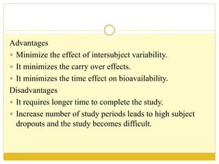 Advantages
 Minimize the effect of intersubject variability.
 It minimizes the carry over effects.
 It minimizes the time effect on bioavailability.
Disadvantages
 It requires longer time to complete the study.
 Increase number of study periods leads to high subject
dropouts and the study becomes difficult.
 