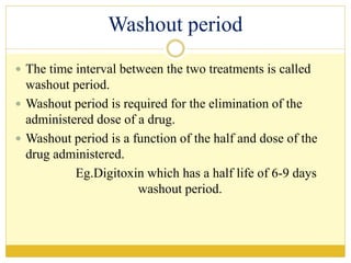 Washout period
 The time interval between the two treatments is called
washout period.
 Washout period is required for the elimination of the
administered dose of a drug.
 Washout period is a function of the half and dose of the
drug administered.
Eg.Digitoxin which has a half life of 6-9 days
washout period.
 