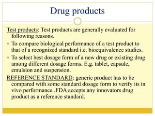 Drug products
Test products: Test products are generally evaluated for
following reasons.
 To compare biological performance of a test product to
that of a recognized standard i.e. bioequivalence studies.
 To select best dosage form of a new drug or existing drug
among different dosage forms. E.g. tablet, capsule,
emulsion and suspension.
REFERENCE STANDARD: generic product has to be
compared with some standard dosage form to verify its in
vivo performance .FDA accepts any innovators drug
product as a reference standard.
 