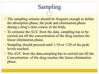 Sampling
 The sampling scheme should be frequent enough to define
the absorption phase, the peak and elimination phase
during a drug’s time course in the body.
 To estimate the AUC from the data, sampling has to be
carried out till the concentration of the drug reaches the
linear elimination phase.
 Sampling should proceed until 1/10 or 1/20 of the peak
levels reached.
 The AUC from the data,sampling has to carried out till the
Concentration of the drug reaches the linear elimination
phase.
 