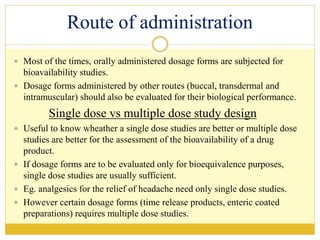 Route of administration
 Most of the times, orally administered dosage forms are subjected for
bioavailability studies.
 Dosage forms administered by other routes (buccal, transdermal and
intramuscular) should also be evaluated for their biological performance.
Single dose vs multiple dose study design
 Useful to know wheather a single dose studies are better or multiple dose
studies are better for the assessment of the bioavailability of a drug
product.
 If dosage forms are to be evaluated only for bioequivalence purposes,
single dose studies are usually sufficient.
 Eg. analgesics for the relief of headache need only single dose studies.
 However certain dosage forms (time release products, enteric coated
preparations) requires multiple dose studies.
 