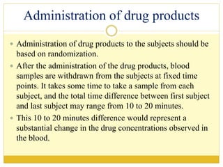 Administration of drug products
 Administration of drug products to the subjects should be
based on randomization.
 After the administration of the drug products, blood
samples are withdrawn from the subjects at fixed time
points. It takes some time to take a sample from each
subject, and the total time difference between first subject
and last subject may range from 10 to 20 minutes.
 This 10 to 20 minutes difference would represent a
substantial change in the drug concentrations observed in
the blood.
 