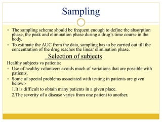 Sampling
 The sampling scheme should be frequent enough to define the absorption
phase, the peak and elimination phase during a drug’s time course in the
body.
 To estimate the AUC from the data, sampling has to be carried out till the
concentration of the drug reaches the linear elimination phase.
Selection of subjects
Healthy subjects vs patients:
 Use of healthy volunteers avoids much of variations that are possible with
patients.
 Some of special problems associated with testing in patients are given
below:-
1.It is difficult to obtain many patients in a given place.
2.The severity of a disease varies from one patient to another.
 