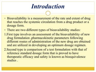 Introduction
 Bioavailability is a measurement of the rate and extent of drug
that reaches the systemic circulation from a drug product or a
dosage form.
 There are two different types of bioavailability studies:
1.First type involves an assessment of the bioavailability of new
drug formulation ,pharmacokinetic parameters following
different routes of administration of the new drug are obtained
and are utilized in developing an optimum dosage regimen.
2.Second type is comparison of a test formulation with that of
reference standard dosage form that is proved to have
therapeutic efficacy and safety is known as bioequivalence
studies .
 