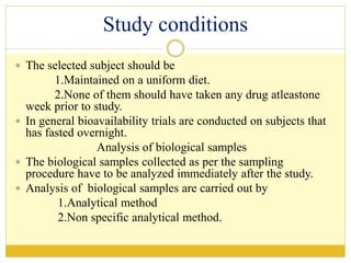 Study conditions
 The selected subject should be
1.Maintained on a uniform diet.
2.None of them should have taken any drug atleastone
week prior to study.
 In general bioavailability trials are conducted on subjects that
has fasted overnight.
Analysis of biological samples
 The biological samples collected as per the sampling
procedure have to be analyzed immediately after the study.
 Analysis of biological samples are carried out by
1.Analytical method
2.Non specific analytical method.
 