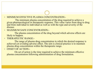  MINIMUM EFFECTIVE PLASMA CONCENTRATION:-
The minimum plasma concentration of the drug required to achieve a
given pharmacological or therapeutic response. This value varies from drug to drug
and from individual to individual as well as with the type and severity of the
disease.
 MAXIMUM SAFE CONCENTRATION:-
The plasma concentration of the drug beyond which adverse effects are
likely to happen.
 THERAPEUTIC RANGE:-
The range of plasma drug concentration in which the desired response is
achieved yet avoiding adverse effect. The aim is clinical practice is to maintain
plasma drug concentration within the therapeutic range.
 ONSET OF ACTION:-
On set of action is the time required to achieve the minimum effective
plasma concentration following administration of drug formulation.
 